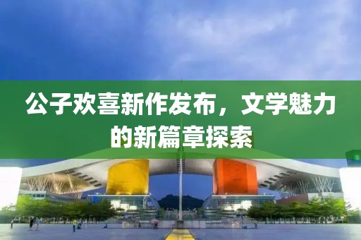公子欢喜新作发布，文学魅力的新篇章探索