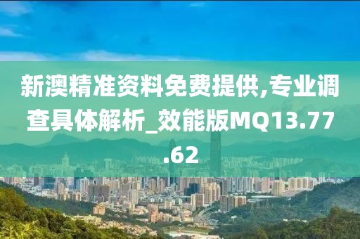 新澳精准资料免费提供,专业调查具体解析_效能版MQ13.77.62
