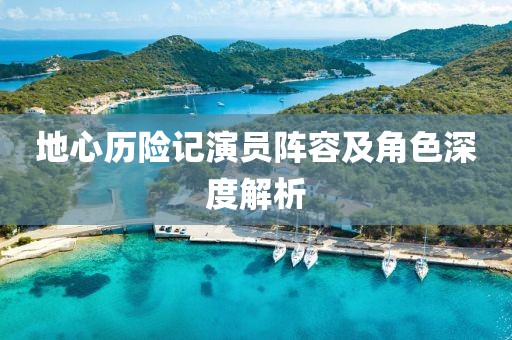 地心历险记演员阵容及角色深度解析