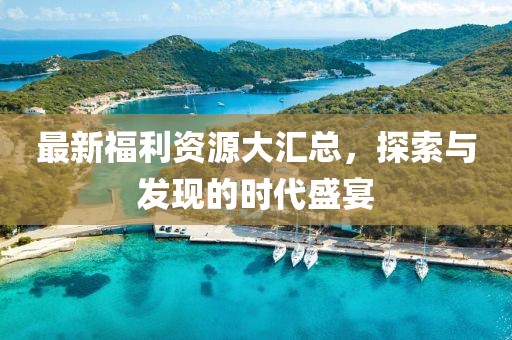 最新福利资源大汇总，探索与发现的时代盛宴