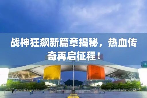 战神狂飙新篇章揭秘，热血传奇再启征程！