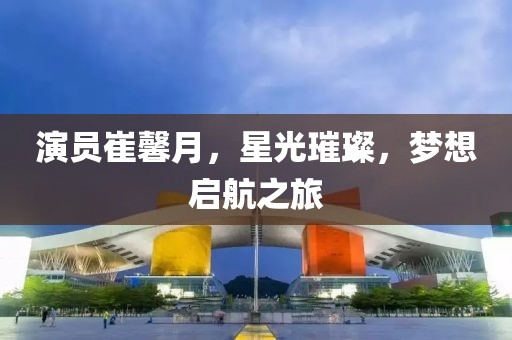 演员崔馨月，星光璀璨，梦想启航之旅