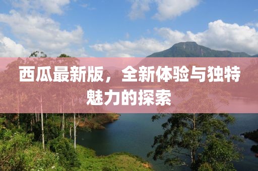 西瓜最新版，全新体验与独特魅力的探索