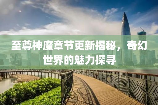 至尊神魔章节更新揭秘，奇幻世界的魅力探寻