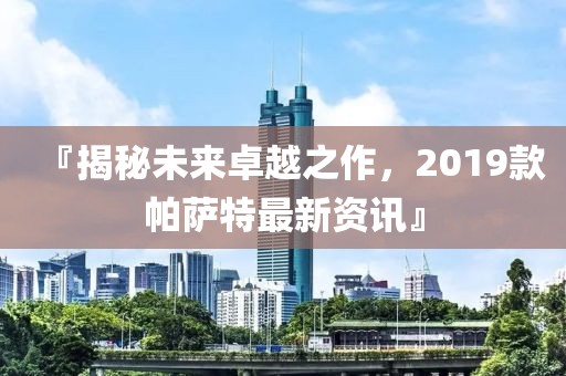 『揭秘未来卓越之作，2019款帕萨特最新资讯』