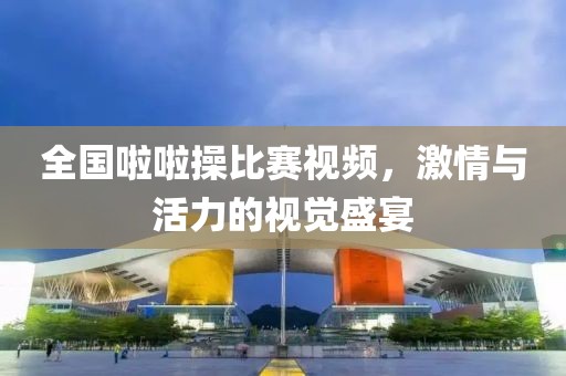 全国啦啦操比赛视频，激情与活力的视觉盛宴