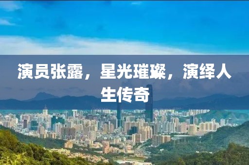 演员张露，星光璀璨，演绎人生传奇