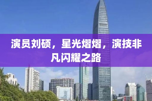 演员刘硕，星光熠熠，演技非凡闪耀之路