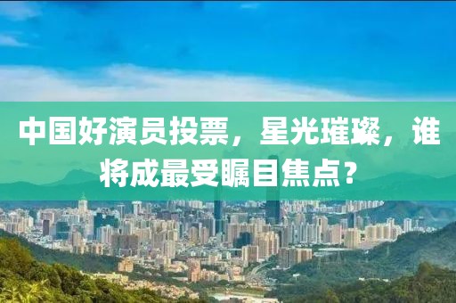 中国好演员投票，星光璀璨，谁将成最受瞩目焦点？