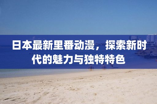 日本最新里番动漫，探索新时代的魅力与独特特色