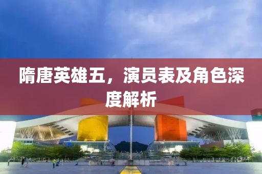 隋唐英雄五，演员表及角色深度解析