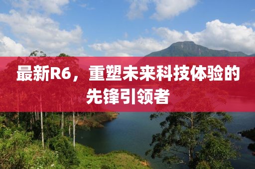 最新R6，重塑未来科技体验的先锋引领者
