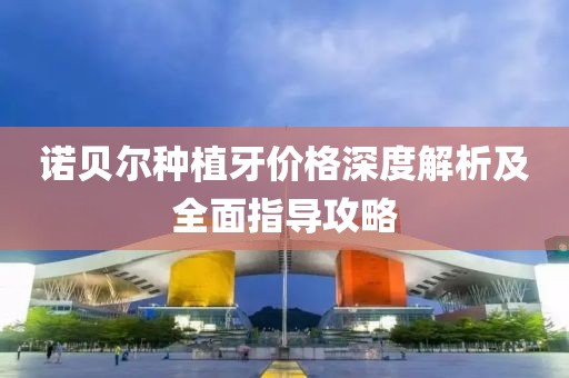 诺贝尔种植牙价格深度解析及全面指导攻略