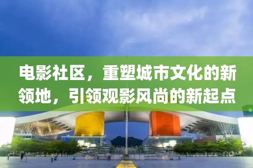电影社区，重塑城市文化的新领地，引领观影风尚的新起点