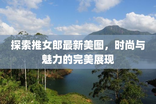 探索推女郎最新美图，时尚与魅力的完美展现