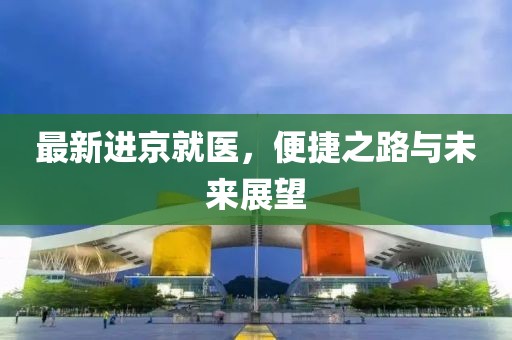 最新进京就医，便捷之路与未来展望