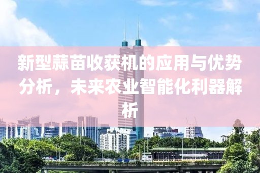 新型蒜苗收获机的应用与优势分析，未来农业智能化利器解析