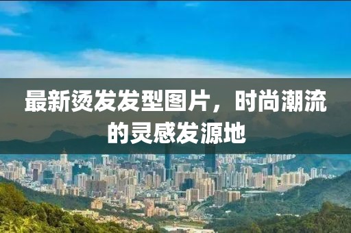 最新烫发发型图片，时尚潮流的灵感发源地