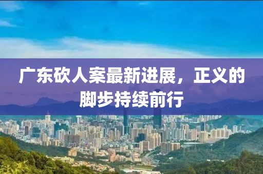 广东砍人案最新进展，正义的脚步持续前行