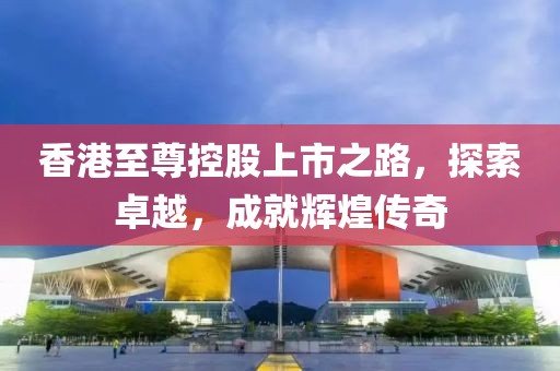 香港至尊控股上市之路，探索卓越，成就辉煌传奇