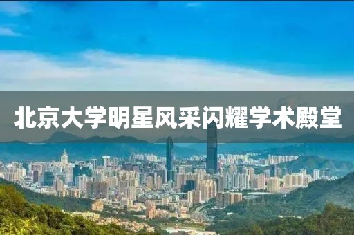 北京大学明星风采闪耀学术殿堂