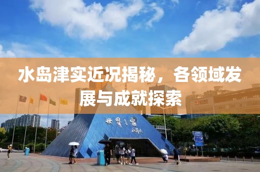 水岛津实近况揭秘，各领域发展与成就探索