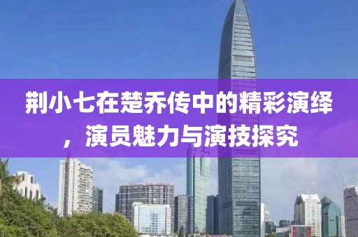 荆小七在楚乔传中的精彩演绎，演员魅力与演技探究