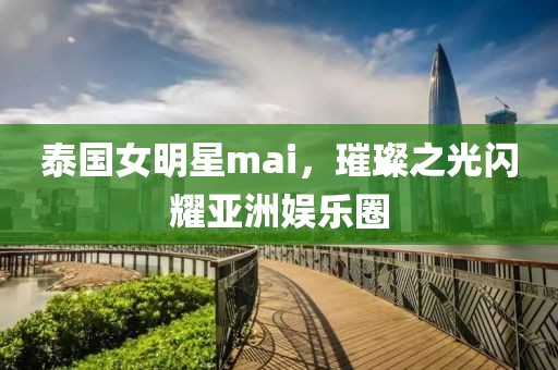 泰国女明星mai，璀璨之光闪耀亚洲娱乐圈