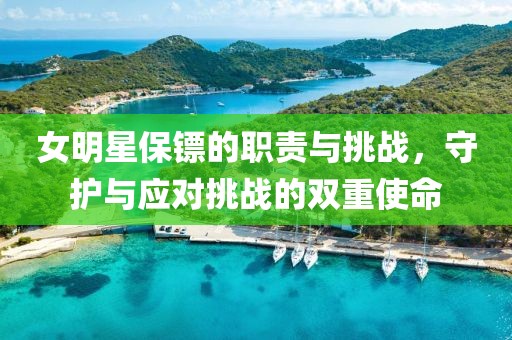 女明星保镖的职责与挑战，守护与应对挑战的双重使命