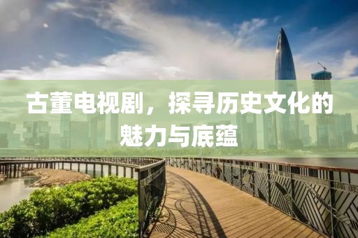 古董电视剧，探寻历史文化的魅力与底蕴