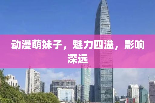 动漫萌妹子，魅力四溢，影响深远
