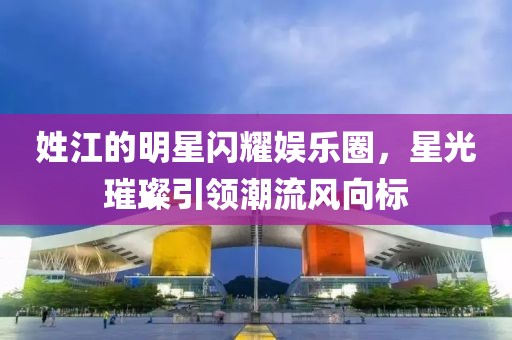 姓江的明星闪耀娱乐圈，星光璀璨引领潮流风向标