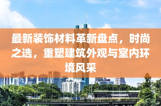 最新装饰材料革新盘点，时尚之选，重塑建筑外观与室内环境风采
