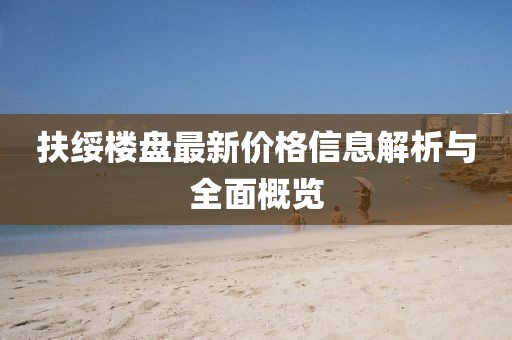 扶绥楼盘最新价格信息解析与全面概览