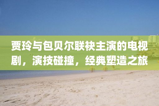 贾玲与包贝尔联袂主演的电视剧，演技碰撞，经典塑造之旅