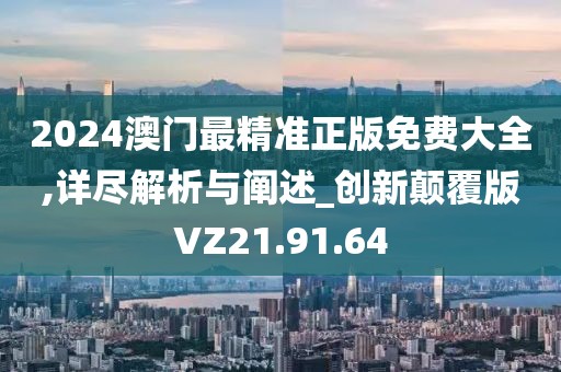2024澳门最精准正版免费大全,详尽解析与阐述_创新颠覆版VZ21.91.64