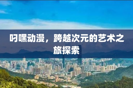 叼嘿动漫，跨越次元的艺术之旅探索