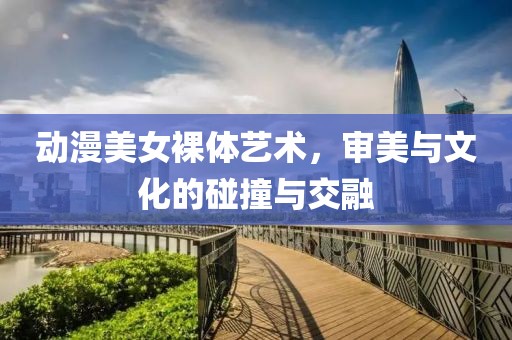 动漫美女裸体艺术，审美与文化的碰撞与交融