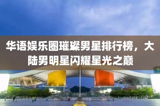 华语娱乐圈璀璨男星排行榜，大陆男明星闪耀星光之巅