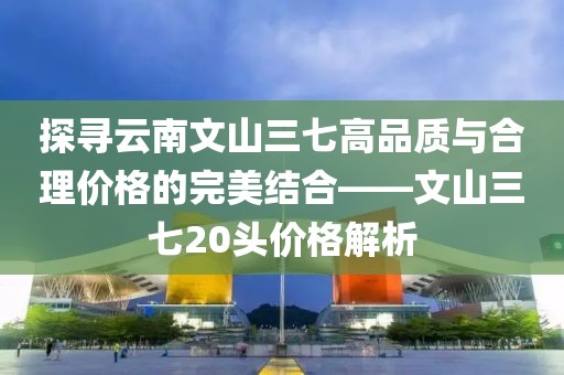 探寻云南文山三七高品质与合理价格的完美结合——文山三七20头价格解析