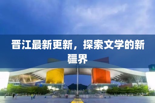 晋江最新更新，探索文学的新疆界