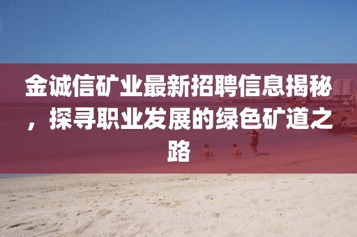 金诚信矿业最新招聘信息揭秘，探寻职业发展的绿色矿道之路