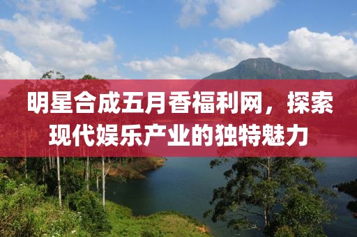 明星合成五月香福利网，探索现代娱乐产业的独特魅力