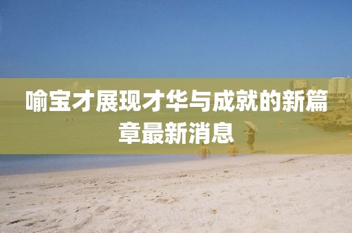 喻宝才展现才华与成就的新篇章最新消息