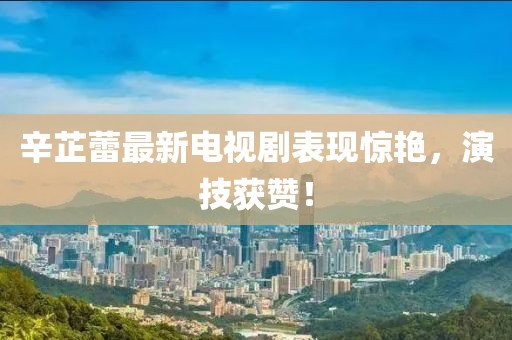 辛芷蕾最新电视剧表现惊艳，演技获赞！