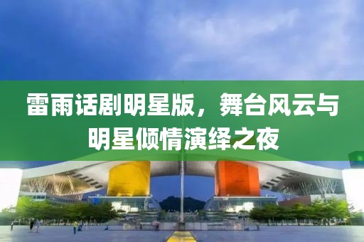 雷雨话剧明星版，舞台风云与明星倾情演绎之夜