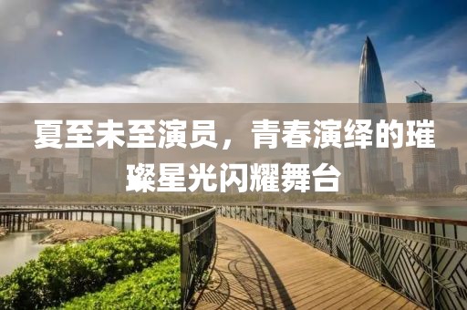 夏至未至演员，青春演绎的璀璨星光闪耀舞台