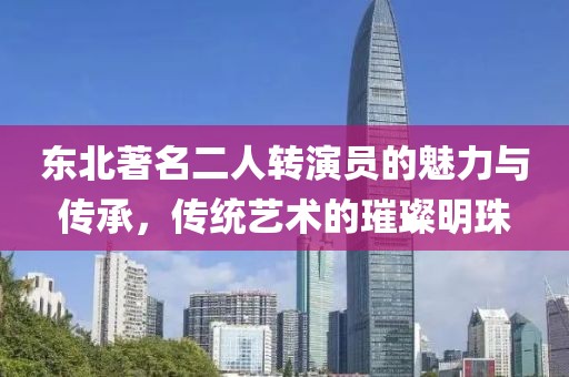 东北著名二人转演员的魅力与传承，传统艺术的璀璨明珠