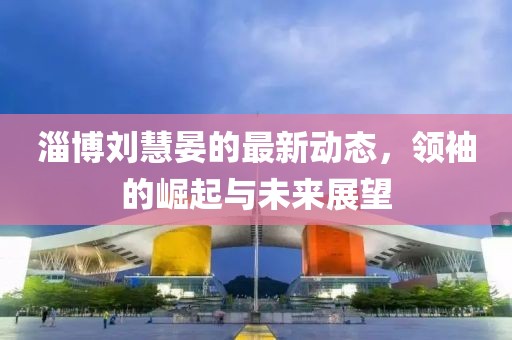 淄博刘慧晏的最新动态，领袖的崛起与未来展望