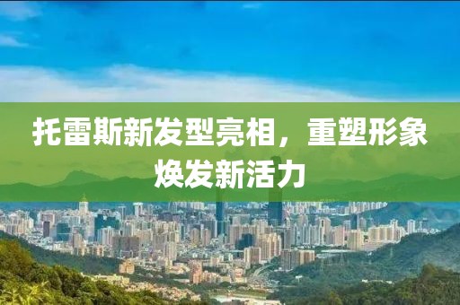 托雷斯新发型亮相，重塑形象焕发新活力